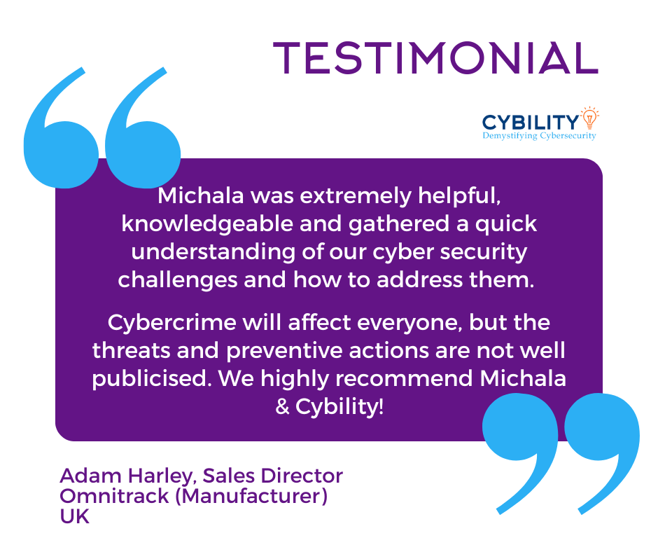 Graphic headed “Testimonial” with the Cybility logo and blue quotation marks framing a purple speech box. The text inside reads: “Michala was extremely helpful, knowledgeable and gathered a quick understanding of our cyber security challenges and how to address them. Cybercrime will affect everyone, but the threats and preventive actions are not well publicised. We highly recommend Michala & Cybility!” Below, in purple text, it says: “Adam Harley, Sales Director, Omnitrack (Manufacturer), UK.”
